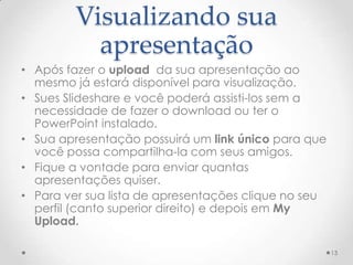 Visualizando sua
apresentação
• Após fazer o upload da sua apresentação ao
mesmo já estará disponível para visualização.
• Sues Slideshare e você poderá assisti-los sem a
necessidade de fazer o download ou ter o
PowerPoint instalado.
• Sua apresentação possuirá um link único para que
você possa compartilha-la com seus amigos.
• Fique a vontade para enviar quantas
apresentações quiser.
• Para ver sua lista de apresentações clique no seu
perfil (canto superior direito) e depois em My
Upload.
13
 
