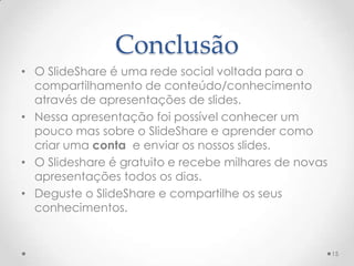 Conclusão
• O SlideShare é uma rede social voltada para o
compartilhamento de conteúdo/conhecimento
através de apresentações de slides.
• Nessa apresentação foi possível conhecer um
pouco mas sobre o SlideShare e aprender como
criar uma conta e enviar os nossos slides.
• O Slideshare é gratuito e recebe milhares de novas
apresentações todos os dias.
• Deguste o SlideShare e compartilhe os seus
conhecimentos.
15
 