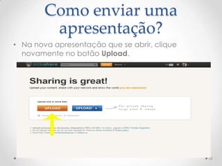 Como enviar uma
apresentação?
• Na nova apresentação que se abrir, clique
novamente no botão Upload.
10
 