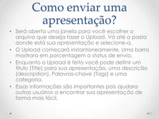 Como enviar uma
apresentação?
• Será aberta uma janela para você escolher o
arquivo que deseja fazer o Upload. Vá até a pasta
aonde está sua apresentação e selecione-a.
• O Upload começará instantaneamente. Uma barra
mostrara em porcentagem o status de envio.
• Enquanto o Upload é feito você pode definir um
titulo (Title) para sua apresentação, uma descrição
(descripition). Palavras-chave (Tags) e uma
categoria.
• Essas informações são importantes pois ajudara
outros usuários a encontrar sua apresentação de
forma mais fácil.
11
 