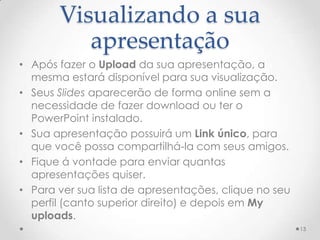 Visualizando a sua
apresentação
• Após fazer o Upload da sua apresentação, a
mesma estará disponível para sua visualização.
• Seus Slides aparecerão de forma online sem a
necessidade de fazer download ou ter o
PowerPoint instalado.
• Sua apresentação possuirá um Link único, para
que você possa compartilhá-la com seus amigos.
• Fique á vontade para enviar quantas
apresentações quiser.
• Para ver sua lista de apresentações, clique no seu
perfil (canto superior direito) e depois em My
uploads.
13
 