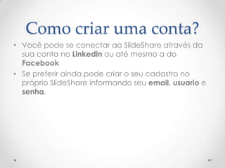 Como criar uma conta?
• Você pode se conectar ao SlideShare através da
sua conta no Linkedin ou até mesmo a do
Facebook
• Se preferir ainda pode criar o seu cadastro no
próprio SlideShare informando seu email, usuario e
senha.
7
 