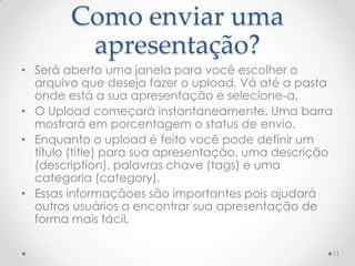 Como enviar uma
apresentação?
• Será aberto uma janela para você escolher o
arquivo que deseja fazer o upload. Vá até a pasta
onde está a sua apresentação e selecione-a.
• O Upload começará instantaneamente. Uma barra
mostrará em porcentagem o status de envio.
• Enquanto o upload é feito você pode definir um
título (title) para sua apresentação, uma descrição
(description), palavras chave (tags) e uma
categoria (category).
• Essas informaçãoes são importantes pois ajudará
outros usuários a encontrar sua apresentação de
forma mais fácil.
11
 