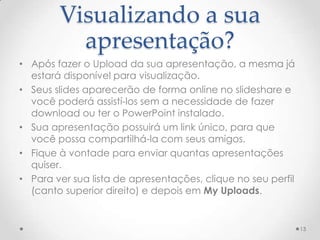 Visualizando a sua
apresentação?
• Após fazer o Upload da sua apresentação, a mesma já
estará disponível para visualização.
• Seus slides aparecerão de forma online no slideshare e
você poderá assistí-los sem a necessidade de fazer
download ou ter o PowerPoint instalado.
• Sua apresentação possuirá um link único, para que
você possa compartilhá-la com seus amigos.
• Fique à vontade para enviar quantas apresentações
quiser.
• Para ver sua lista de apresentações, clique no seu perfil
(canto superior direito) e depois em My Uploads.
13
 