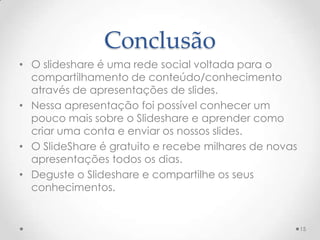Conclusão
• O slideshare é uma rede social voltada para o
compartilhamento de conteúdo/conhecimento
através de apresentações de slides.
• Nessa apresentação foi possível conhecer um
pouco mais sobre o Slideshare e aprender como
criar uma conta e enviar os nossos slides.
• O SlideShare é gratuito e recebe milhares de novas
apresentações todos os dias.
• Deguste o Slideshare e compartilhe os seus
conhecimentos.
15
 