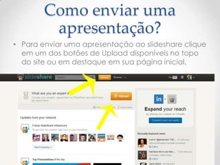 Como enviar uma
apresentação?
• Para enviar uma apresentação ao slideshare clique
em um dos botões de Upload disponíveis no topo
do site ou em destaque em sua página inicial.
9
 
