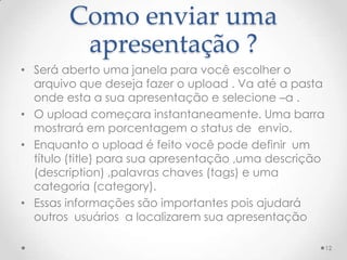 Como enviar uma
apresentação ?
• Será aberto uma janela para você escolher o
arquivo que deseja fazer o upload . Va até a pasta
onde esta a sua apresentação e selecione –a .
• O upload começara instantaneamente. Uma barra
mostrará em porcentagem o status de envio.
• Enquanto o upload é feito você pode definir um
título (title) para sua apresentação ,uma descrição
(description) ,palavras chaves (tags) e uma
categoria (category).
• Essas informações são importantes pois ajudará
outros usuários a localizarem sua apresentação
12
 