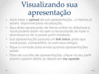 Visualizando sua
apresentação
• Após fazer o upload da sua apresentação , a mesma já
estará disponível para visualização.
• Seus slides aparecerão de forma online no slideshare e
você poderá assistí –los sem a necessidade de fazer o
download ou ter o power point instalado.
• Sua apresentação possuíra um linK único ,para que
você possa compartilha –la com seus amigos.
• Fique a vontade para enviar quantas apresentações
quiser .
• Para ver sua lista de apresentações ,clique no seu perfil
(canto superior direito )e depois em my upoads
16
 