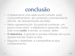 conclusão
• O slideshare é uma rede social voltada para
compartilhamento de conteúdo /conhecimento
através de apresentação de slides.
• Nessa apresentação foi possível conhecer um
pouco mais sobre o slideshare e aprender como
criar uma conta e enviar os nossos slides.
• O slideshare é gratuito e recebe milhares de novas
apresentações todos os dias .
• Deguste o slideshare e compartilhe os seus
conhecimentos
18
 