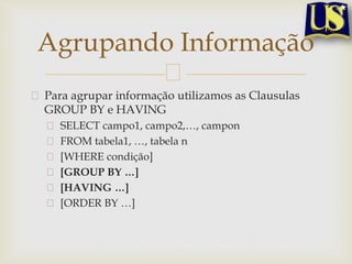Agrupando Informação
Para agrupar informação utilizamos as Clausulas
GROUP BY e HAVING
SELECT campo1, campo2,…, campon
FROM tabela1, …, tabela n
[WHERE condição]
[GROUP BY …]
[HAVING …]
[ORDER BY …]

 
