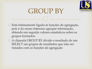 GROUP BY
Está intimamente ligada às funções de agregação,
pois é do nosso interesse agrupar informação,
obtendo em seguida valores estatísticos sobre os
grupos formados.
A cláusula GROUP BY divide o resultado de um
SELECT em grupos de resultados que irão ser
tratados com as funções de agregação

 