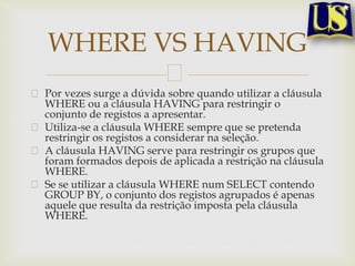 WHERE VS HAVING
Por vezes surge a dúvida sobre quando utilizar a cláusula
WHERE ou a cláusula HAVING para restringir o
conjunto de registos a apresentar.
Utiliza-se a cláusula WHERE sempre que se pretenda
restringir os registos a considerar na seleção.
A cláusula HAVING serve para restringir os grupos que
foram formados depois de aplicada a restrição na cláusula
WHERE.
Se se utilizar a cláusula WHERE num SELECT contendo
GROUP BY, o conjunto dos registos agrupados é apenas
aquele que resulta da restrição imposta pela cláusula
WHERE.

 