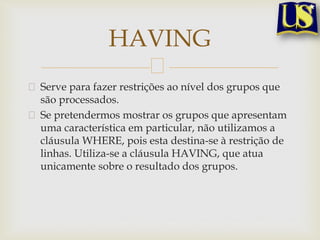HAVING
Serve para fazer restrições ao nível dos grupos que
são processados.
Se pretendermos mostrar os grupos que apresentam
uma característica em particular, não utilizamos a
cláusula WHERE, pois esta destina-se à restrição de
linhas. Utiliza-se a cláusula HAVING, que atua
unicamente sobre o resultado dos grupos.

 