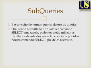 SubQueries
É o conceito de termos queries dentro de queries
Ora, sendo o resultado de qualquer comando
SELECT uma tabela, podemos então utilizar os
resultados devolvidos nessa tabela e incorporá-los
noutro comando SELECT que deles necessite.

 