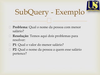 SubQuery - Exemplo
Problema: Qual o nome da pessoa com menor
salário?
Resolução: Temos aqui dois problemas para
resolver:
P1: Qual o valor do menor salário?
P2: Qual o nome da pessoa a quem esse salário
pertence?

 