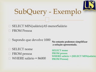 SubQuery - Exemplo
SELECT MIN(salário)AS menorSalário
FROM Pessoa
Supondo que devolve 1000
SELECT nome
FROM pessoa
WHERE salário = 86000

No entanto podemos simplificar
a solução apresentada.

SELECT nome
FROM pessoa
WHERE salário = (SELECT MIN(salário)
FROM Pessoa)

 