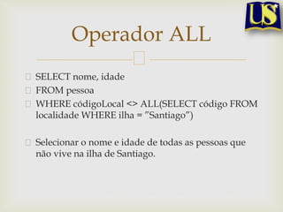 Operador ALL
SELECT nome, idade
FROM pessoa
WHERE códigoLocal <> ALL(SELECT código FROM
localidade WHERE ilha = ”Santiago”)
Selecionar o nome e idade de todas as pessoas que
não vive na ilha de Santiago.

 