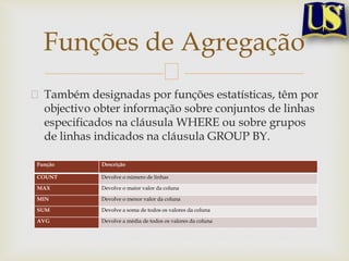 Funções de Agregação
Também designadas por funções estatísticas, têm por
objectivo obter informação sobre conjuntos de linhas
especificados na cláusula WHERE ou sobre grupos
de linhas indicados na cláusula GROUP BY.
Função

Descrição

COUNT

Devolve o número de linhas

MAX

Devolve o maior valor da coluna

MIN

Devolve o menor valor da coluna

SUM

Devolve a soma de todos os valores da coluna

AVG

Devolve a média de todos os valores da coluna

 