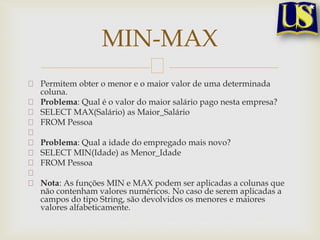 MIN-MAX
Permitem obter o menor e o maior valor de uma determinada
coluna.
Problema: Qual é o valor do maior salário pago nesta empresa?
SELECT MAX(Salário) as Maior_Salário
FROM Pessoa
Problema: Qual a idade do empregado mais novo?
SELECT MIN(Idade) as Menor_Idade
FROM Pessoa
Nota: As funções MIN e MAX podem ser aplicadas a colunas que
não contenham valores numéricos. No caso de serem aplicadas a
campos do tipo String, são devolvidos os menores e maiores
valores alfabeticamente.

 
