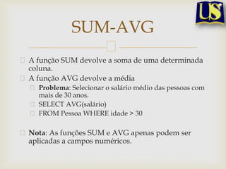 SUM-AVG
A função SUM devolve a soma de uma determinada
coluna.
A função AVG devolve a média
Problema: Selecionar o salário médio das pessoas com
mais de 30 anos.
SELECT AVG(salário)
FROM Pessoa WHERE idade > 30

Nota: As funções SUM e AVG apenas podem ser
aplicadas a campos numéricos.

 
