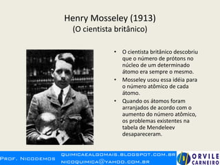 Henry Mosseley (1913)
(O cientista britânico)
• O cientista britânico descobriu
que o número de prótons no
núcleo de um determinado
átomo era sempre o mesmo.
• Mosseley usou essa idéia para
o número atômico de cada
átomo.
• Quando os átomos foram
arranjados de acordo com o
aumento do número atômico,
os problemas existentes na
tabela de Mendeleev
desapareceram.
 