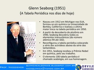 Glenn Seaborg (1951)
(A Tabela Periódica nos dias de hoje)
• Nasceu em 1912 em Michigan nos EUA,
formou-se em química na Universidade de
Berkley, Califórnia e realizou a última
maior troca na tabela periódica em 1950.
• A partir da descoberta do plutônio em
1940, Seaborg descobriu todos os
elementos transurânicos (do número
atômico 94 até 102).
• Reconfigurou a tabela periódica colocando
a série dos actnídeos abaixo da série dos
lantanídeos.
• Em 1951, Seaborg recebeu o Prêmio Nobel
em química, pelo seu trabalho.
• O elemento 106 tabela periódica é
chamado seabórgio, em sua homenagem.
 
