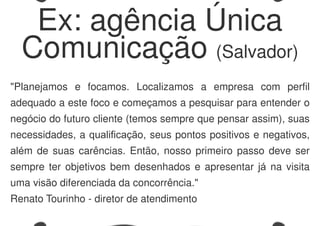 "Planejamos e focamos. Localizamos a empresa com perfil
adequado a este foco e começamos a pesquisar para entender o
negócio do futuro cliente (temos sempre que pensar assim), suas
necessidades, a qualificação, seus pontos positivos e negativos,
além de suas carências. Então, nosso primeiro passo deve ser
sempre ter objetivos bem desenhados e apresentar já na visita
uma visão diferenciada da concorrência."
Renato Tourinho - diretor de atendimento
Ex: agência Única
Comunicação (Salvador)
 