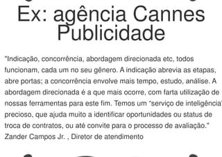 "Indicação, concorrência, abordagem direcionada etc, todos
funcionam, cada um no seu gênero. A indicação abrevia as etapas,
abre portas; a concorrência envolve mais tempo, estudo, análise. A
abordagem direcionada é a que mais ocorre, com farta utilização de
nossas ferramentas para este fim. Temos um “serviço de inteligência”
precioso, que ajuda muito a identificar oportunidades ou status de
troca de contratos, ou até convite para o processo de avaliação."
Zander Campos Jr. , Diretor de atendimento
Ex: agência Cannes
Publicidade
 