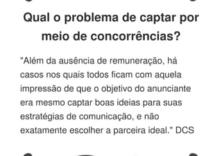 Qual o problema de captar por
meio de concorrências?
"Além da ausência de remuneração, há
casos nos quais todos ficam com aquela
impressão de que o objetivo do anunciante
era mesmo captar boas ideias para suas
estratégias de comunicação, e não
exatamente escolher a parceira ideal." DCS
 