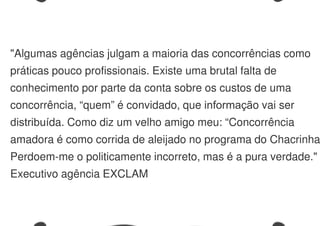 "Algumas agências julgam a maioria das concorrências como
práticas pouco profissionais. Existe uma brutal falta de
conhecimento por parte da conta sobre os custos de uma
concorrência, “quem” é convidado, que informação vai ser
distribuída. Como diz um velho amigo meu: “Concorrência
amadora é como corrida de aleijado no programa do Chacrinha
Perdoem-me o politicamente incorreto, mas é a pura verdade."
Executivo agência EXCLAM
 