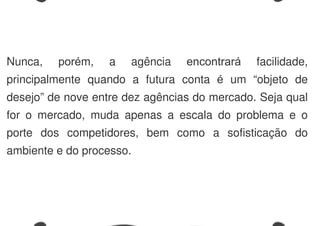 Nunca, porém, a agência encontrará facilidade,
principalmente quando a futura conta é um “objeto de
desejo” de nove entre dez agências do mercado. Seja qual
for o mercado, muda apenas a escala do problema e o
porte dos competidores, bem como a sofisticação do
ambiente e do processo.
 