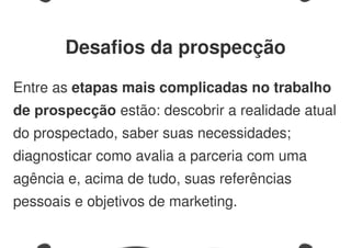 Entre as etapas mais complicadas no trabalho
de prospecção estão: descobrir a realidade atual
do prospectado, saber suas necessidades;
diagnosticar como avalia a parceria com uma
agência e, acima de tudo, suas referências
pessoais e objetivos de marketing.
Desafios da prospecção
 