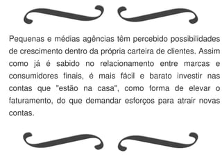 Pequenas e médias agências têm percebido possibilidades
de crescimento dentro da própria carteira de clientes. Assim
como já é sabido no relacionamento entre marcas e
consumidores finais, é mais fácil e barato investir nas
contas que "estão na casa", como forma de elevar o
faturamento, do que demandar esforços para atrair novas
contas.
 