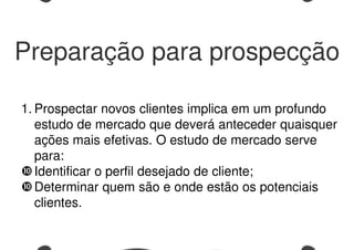 Preparação para prospecção
1. Prospectar novos clientes implica em um profundo
estudo de mercado que deverá anteceder quaisquer
ações mais efetivas. O estudo de mercado serve
para:
Identificar o perfil desejado de cliente;
Determinar quem são e onde estão os potenciais
clientes.
 
