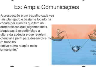 A prospecção é um trabalho cada vez
mais planejado e bastante focado na
procura por clientes que têm as
características que julgamos mais
adequadas à experiência e à
cultura da agência e que revelem
potencial e perfil para desenvolvermos
um trabalho
criativo numa relação mais
permanente."
Ex: Ampla Comunicações
 