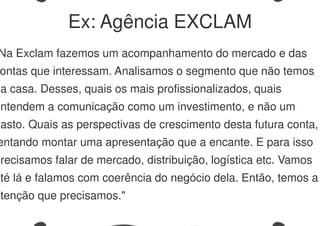 Na Exclam fazemos um acompanhamento do mercado e das
ontas que interessam. Analisamos o segmento que não temos
na casa. Desses, quais os mais profissionalizados, quais
entendem a comunicação como um investimento, e não um
gasto. Quais as perspectivas de crescimento desta futura conta,
entando montar uma apresentação que a encante. E para isso
precisamos falar de mercado, distribuição, logística etc. Vamos
até lá e falamos com coerência do negócio dela. Então, temos a
atenção que precisamos."
Ex: Agência EXCLAM
 