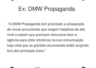 "A DMW Propaganda tem priorizado a prospecção
de novos anunciantes que exigem trabalhos de alto
nível e sabem que precisam remunerar bem a
agência para obter eficiência na sua comunicação,
haja vista que os grandes anunciantes estão surgindo
fora dos principais eixos."
Ex: DMW Propaganda
 