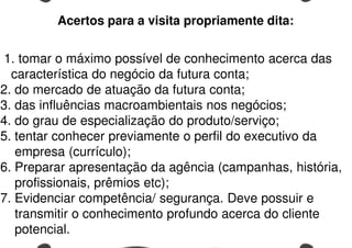 1. tomar o máximo possível de conhecimento acerca das
característica do negócio da futura conta;
2. do mercado de atuação da futura conta;
3. das influências macroambientais nos negócios;
4. do grau de especialização do produto/serviço;
5. tentar conhecer previamente o perfil do executivo da
empresa (currículo);
6. Preparar apresentação da agência (campanhas, história,
profissionais, prêmios etc);
7. Evidenciar competência/ segurança. Deve possuir e
transmitir o conhecimento profundo acerca do cliente
potencial.
Acertos para a visita propriamente dita:
 