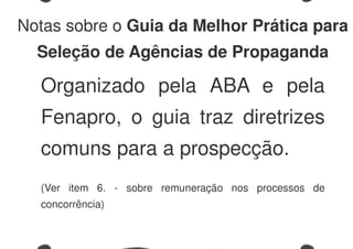 Notas sobre o Guia da Melhor Prática para
Seleção de Agências de Propaganda
Organizado pela ABA e pela
Fenapro, o guia traz diretrizes
comuns para a prospecção.
(Ver item 6. - sobre remuneração nos processos de
concorrência)
 