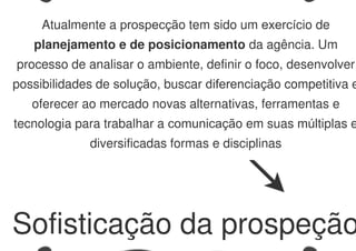 Sofisticação da prospeção
Atualmente a prospecção tem sido um exercício de
planejamento e de posicionamento da agência. Um
processo de analisar o ambiente, definir o foco, desenvolver
possibilidades de solução, buscar diferenciação competitiva e
oferecer ao mercado novas alternativas, ferramentas e
tecnologia para trabalhar a comunicação em suas múltiplas e
diversificadas formas e disciplinas
 