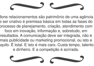 Bons relacionamentos são patrimônio de uma agência
e ser criativo é premissa básica em todas as fases do
processo de planejamento, criação, atendimento com
foco em inovação, informação e, sobretudo, em
resultados. A comunicação deve ser integrada, não é
mais publicidade ou marketing promocional, ou isto e
aquilo. É total. E isto é mais caro. Custa tempo, talento
e dinheiro. E a competição é acirrada.
 