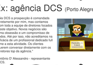 Na DCS a prospecção é comandada
iretamente por mim, mas contamos
om toda a equipe de diretores focados
este objetivo. Novos negócios são
ma obsessão e um compromisso de
odos. Até por isso, não acreditamos na
ficácia de um profissional dedicado full
me a esta atividade. Os clientes
uerem conversar diretamente com os
iretores top da agência."
ntônio D' Alessandro - representante
DCS.
Ex: agência DCS (Porto Alegre
 