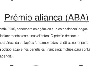 Prêmio aliança (ABA)
esde 2005, condecora as agências que estabelecem longos
elacionamentos com seus clientes. O prêmio destaca a
mportância das relações fundamentadas na ética, no respeito,
a colaboração e nos benefícios financeiros mútuos para conta
agência.
 