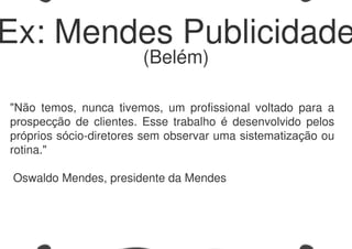 "Não temos, nunca tivemos, um profissional voltado para a
prospecção de clientes. Esse trabalho é desenvolvido pelos
próprios sócio-diretores sem observar uma sistematização ou
rotina."
Oswaldo Mendes, presidente da Mendes
Ex: Mendes Publicidade
(Belém)
 