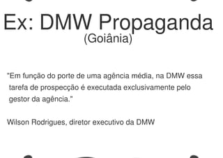 "Em função do porte de uma agência média, na DMW essa
tarefa de prospecção é executada exclusivamente pelo
gestor da agência."
Wilson Rodrigues, diretor executivo da DMW
Ex: DMW Propaganda
(Goiânia)
 