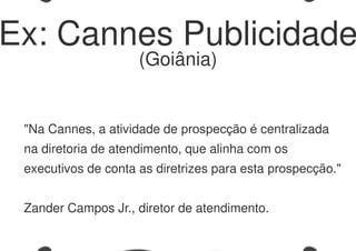 "Na Cannes, a atividade de prospecção é centralizada
na diretoria de atendimento, que alinha com os
executivos de conta as diretrizes para esta prospecção."
Zander Campos Jr., diretor de atendimento.
Ex: Cannes Publicidade
(Goiânia)
 