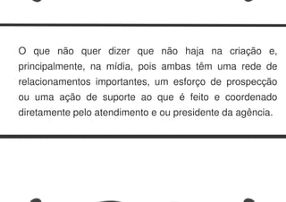 O que não quer dizer que não haja na criação e,
principalmente, na mídia, pois ambas têm uma rede de
relacionamentos importantes, um esforço de prospecção
ou uma ação de suporte ao que é feito e coordenado
diretamente pelo atendimento e ou presidente da agência.
 