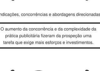 ndicações, concorrências e abordagens direcionadas
O aumento da concorrência e da complexidade da
prática publicitária fizeram da prospeção uma
tarefa que exige mais esforços e investimentos.
 