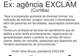 "Aqui a prospecção acontece de diversas formas: via
indicação de clientes, amigos, veículos e fornecedores,
além de palestras em faculdades, associações comerciais
etc.
Temos um profissional da área de atendimento que se
dedica a esta tarefa prioritariamente, organizando as
apresentações sobre o produto ou serviço do futuro
cliente, dados de mercado, pesquisas que dispomos etc.
Também participamos de concorrências."
Hiram Silva Souza, presidente EXCLAM
Ex: agência EXCLAM
(Curitiba)
 