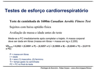 Testes de esforço cardiorrespiratório Teste de caminhada de 1600m  Canadian Aerobic Fitness Test Sujeitos com baixa aptidão física Avaliação de massa e idade antes do teste Mede-se a FC imediatamente após completar o trajeto. A massa corporal deve ser dada em libras (massa em libras = massa em kg x 2,205) P = massa em libras I = idade S = sexo (1) masculino, (0) feminino TI = tempo gasto na caminhada FC = FC no final do teste 